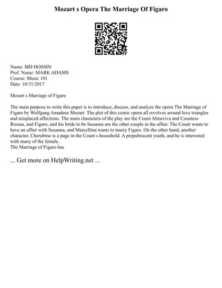 Mozart s Opera The Marriage Of Figaro
Name: MD HOSSIN
Prof. Name: MARK ADAMS
Course: Music 101
Date: 10/31/2017
Mozart s Marriage of Figaro
The main purpose to write this paper is to introduce, discuss, and analyze the opera The Marriage of
Figaro by Wolfgang Amadeus Mozart. The plot of this comic opera all revolves around love triangles
and misplaced affections. The main characters of the play are the Count Almaviva and Countess
Rosina, and Figaro, and his bride to be Susanna are the other couple in the affair. The Count wants to
have an affair with Susanna, and Marcellina wants to marry Figaro. On the other hand, another
character, Cherubino is a page in the Count s household. A prepubescent youth, and he is interested
with many of the female.
The Marriage of Figaro has
... Get more on HelpWriting.net ...
 