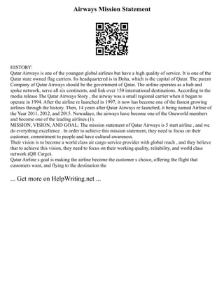 Airways Mission Statement
HISTORY:
Qatar Airways is one of the youngest global airlines but have a high quality of service. It is one of the
Qatar state owned flag carriers. Its headquartered is in Doha, which is the capital of Qatar. The parent
Company of Qatar Airways should be the government of Qatar. The airline operates as a hub and
spoke network, serve all six continents, and link over 150 international destinations. According to the
media release The Qatar Airways Story , the airway was a small regional carrier when it began to
operate in 1994. After the airline re launched in 1997, it now has become one of the fastest growing
airlines through the history. Then, 14 years after Qatar Airways re launched, it being named Airline of
the Year 2011, 2012, and 2015. Nowadays, the airways have become one of the Oneworld members
and become one of the leading airlines (1).
MISSION, VISION, AND GOAL: The mission statement of Qatar Airways is 5 start airline , and we
do everything excellence . In order to achieve this mission statement, they need to focus on their
customer, commitment to people and have cultural awareness.
Their vision is to become a world class air cargo service provider with global reach , and they believe
that to achieve this vision, they need to focus on their working quality, reliability, and world class
network (QR Cargo).
Qatar Airline s goal is making the airline become the customer s choice, offering the flight that
customers want, and flying to the destination the
... Get more on HelpWriting.net ...
 