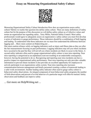 Essay on Measuring Organizational Safety Culture
Measuring Organizational Safety Culture Introduction How does an organization assess safety
culture? Before we tackle that question lets define safety culture. There are many definitions of safety
culture but for the purpose of this discussion we will define safety culture as a Collective values and
norms an organization has regarding safety , Terry Miller, National Safety Council. Most safety
professionals would agree to adequately assess an organization s safety culture you must first develop
a series of indicators to gauge performance. Those indicators should be a combination of both lagging
and leading. To understand what those indicators are we must first understand the difference between
lagging and ... Show more content on Helpwriting.net ...
One must caution reliance solely on lagging indicators such as injury and illness data as they are after
the fact measurements focusing on past performance. Lagging indicators may tell you where incidents
have occurred in the past but they will not tell you where incidents are likely to occur in the future. A
second safety indicator often used to gauge organizational safety culture is near miss reporting. Near
miss reporting is categorized as an unplanned event not resulting in an undesirable consequence,
however; having the potential to do so. Recognizing and reporting near miss incidents can have a
positive impact on organizational safety performance. Near miss reporting not only provides valuable
information to prevent future incidents it also provides an excellent opportunity for employees to
actively participate in an organizations safety system. Near miss reporting also increases
communication between management and hourly personnel creating a culture of teamwork leading to
a safer work environment. Another leading safety indicator often used to gauge safety culture is
behavioral safety observations. An integral component of most behavioral safety programs the number
of field observations and percent of at risk behavior of a particular target will often be tracked. Safety
observation and feedback can improve safety
... Get more on HelpWriting.net ...
 