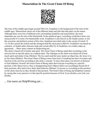 Manorialism In The Great Chain Of Being
The time of the middle ages began around 500 A.D. Feudalism is the background of the time of the
middle ages. Manorialism shows all of the different lands and jobs that take place on the manor.
Although there were lots of different roles surrounding feudalism and manorialism, the most
important one was the role of the blacksmith. In the medieval ages, everything would have been very
unsuccessful if it weren t for blacksmiths work. Feudalism is also known as the feudal system, it was
the economic and political system of this time, feudalism provided order in the society (Corrick 12
13). In this system the richest and the strongest held the most power (Biel 8). Feudalism was based on
contracts, or feudal oaths, between lords and vassals (Biel 9). In feudalism, two nobles make an
agreement, ... Show more content on Helpwriting.net ...
The chain is based off of matter and spirit. The Great Chain of Being stated that everything in the
universe has its specific place on a ranked chain. The rankings on the chain were based off of how
much spirit and matter it has (Melani). The less spirit and the more matter an object has, the lower it is
on the chain (Melani). The Great Chain of Being comes from God. Everything has their own place and
function in the universe according to the chain s concept. To leave their place was known as betrayal
to God (Melani). Overall, the Great Chain of Being states that God put everything in a specific
position, if the object moves, they re disappointing God. Objects had to act accordingly based off of
their positions, they had to have their ideal behavior (Melani). Everyone or everything in this position
on the chain must act as they should in that position. The Great Chain of being and feudalism connect
by saying that every person is in that specific position because of God, if you disobey your lord, you
disobey
... Get more on HelpWriting.net ...
 