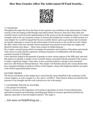 How Does Genetics Affect The Achievement Of Food Security...
7.1 Introduction
Throughout the report the focus has been on how genetics can contribute to the achievement of food
security in the developing world through crop improvement. However, there have been other non
scientific factors involved in the implementation of the science in the development context. For certain
examples such as the use of genetic science to increase the productivity in terms of yield increase of a
crop (chapter 4), it could be argued that the non scientific factors such as governance and investment
are equally important as science for the achievement of food security as one would not work without
the other. Some of the non scientific factors mentioned were present in more than one chapter and
therefore formed a key theme ... Show more content on Helpwriting.net ...
He co leads a research group which investigates the genomics and evolution of the plants and animals
with a focus on crops and has experience working on projects in collaboration with developing
countries (recently in Ethiopia).
I have therefore looked at the potential of genetics to meet various aspects of the SDG goal, and used
that analysis to identify a number of non scientific factors associated with the potential of the science
to make a significant impact. I have then, in turn, used that analysis to design a semi structured
interview with Professor Heslop Harrison. This chapter will therefore discuss the various themes that
have emerged including an analysis of those of the chapters, along with insight provided by an expert
in the field of agricultural plant science.
FACTORS THEMES
The factors and themes in this chapter have come from the issues identified in the conclusion of the
various chapters, as well as targets 2.a, 2b.c and 2.c of SDG 2. These factors/ themes are therefore the
outcome of my thoughts and the work carried out so far in the project.
7.3 ECONOMIC POLITICAL FACTORS
1. Governance Investments
Target 2.a focuses on the importance of investing in agriculture in terms of rural infrastructure,
agricultural research and technology (including gene banks) to increase agricultural productivity
capacity, especially in least developed countries. This target is
... Get more on HelpWriting.net ...
 