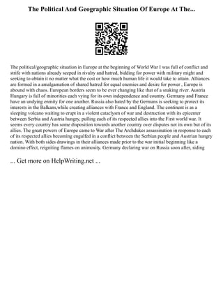 The Political And Geographic Situation Of Europe At The...
The political/geographic situation in Europe at the beginning of World War I was full of conflict and
strife with nations already seeped in rivalry and hatred, bidding for power with military might and
seeking to obtain it no matter what the cost or how much human life it would take to attain. Alliances
are formed in a amalgamation of shared hatred for equal enemies and desire for power , Europe is
abound with chaos. European borders seem to be ever changing like that of a snaking river. Austria
Hungary is full of minorities each vying for its own independence and country. Germany and France
have an undying enmity for one another. Russia also hated by the Germans is seeking to protect its
interests in the Balkans,while creating alliances with France and England. The continent is as a
sleeping volcano waiting to erupt in a violent cataclysm of war and destruction with its epicenter
between Serbia and Austria hungry, pulling each of its respected allies into the First world war. It
seems every country has some disposition towards another country over disputes not its own but of its
allies. The great powers of Europe came to War after The Archdukes assassination in response to each
of its respected allies becoming engulfed in a conflict between the Serbian people and Austrian hungry
nation. With both sides drawings in their alliances made prior to the war initial beginning like a
domino effect, reigniting flames on animosity. Germany declaring war on Russia soon after, siding
... Get more on HelpWriting.net ...
 
