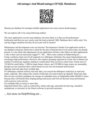 Advantages And Disadvantages Of SQL Databases
Sharing one database for amongst multiple applications has some serious disadvantages:
We can improve db i/o by using following method.
The more applications use the same database, the more likely it is that you hit performance
bottlenecks and that you can t easily scale the load as desired. SQL Databases don t really scale. You
can buy bigger machines but they do not scale well in clusters!
Maintenance and development costs can increase: Development is harder if an application needs to
use database structures which aren t suited for the task at hand but have to be used as they are already
present. It s also likely that adjustments of one application will have side effects on other applications
( why is there such an unecessary trigger??! / We ... Show more content on Helpwriting.net ...
Using a uniform extent size for all segments in a tablespace eliminates free space fragmentation and
encourages high performance. However, this requires grouping segments by extent size to balance the
number of extents per segment, leading to wasted space from excessive extent sizes. Extent sizes of
128 KB for small tables, 1 MB for large feature classes, and 128 MB for large rasters are reasonable,
though you can customize these values based on your own environment and research.
Separate read only data from writable data
If a tablespace contains entirely read only data, you can put the tablespace explicityly in read only
mode, explicitly. This reduces the volume of data that you need to back up regularly. Read only data
files are also excellent candidates for storage on redundant array of independent disks (RAID) 5 arrays
because they will benefit from striping during read access and will not decrease array performance
with excessive write activity.
Use multiple disks or arrays to store files
Important Oracle files, such as control files, online redo logs, and archived redo logs, should be
multiplexed, or mirrored, by the Oracle software to provide maximum
... Get more on HelpWriting.net ...
 