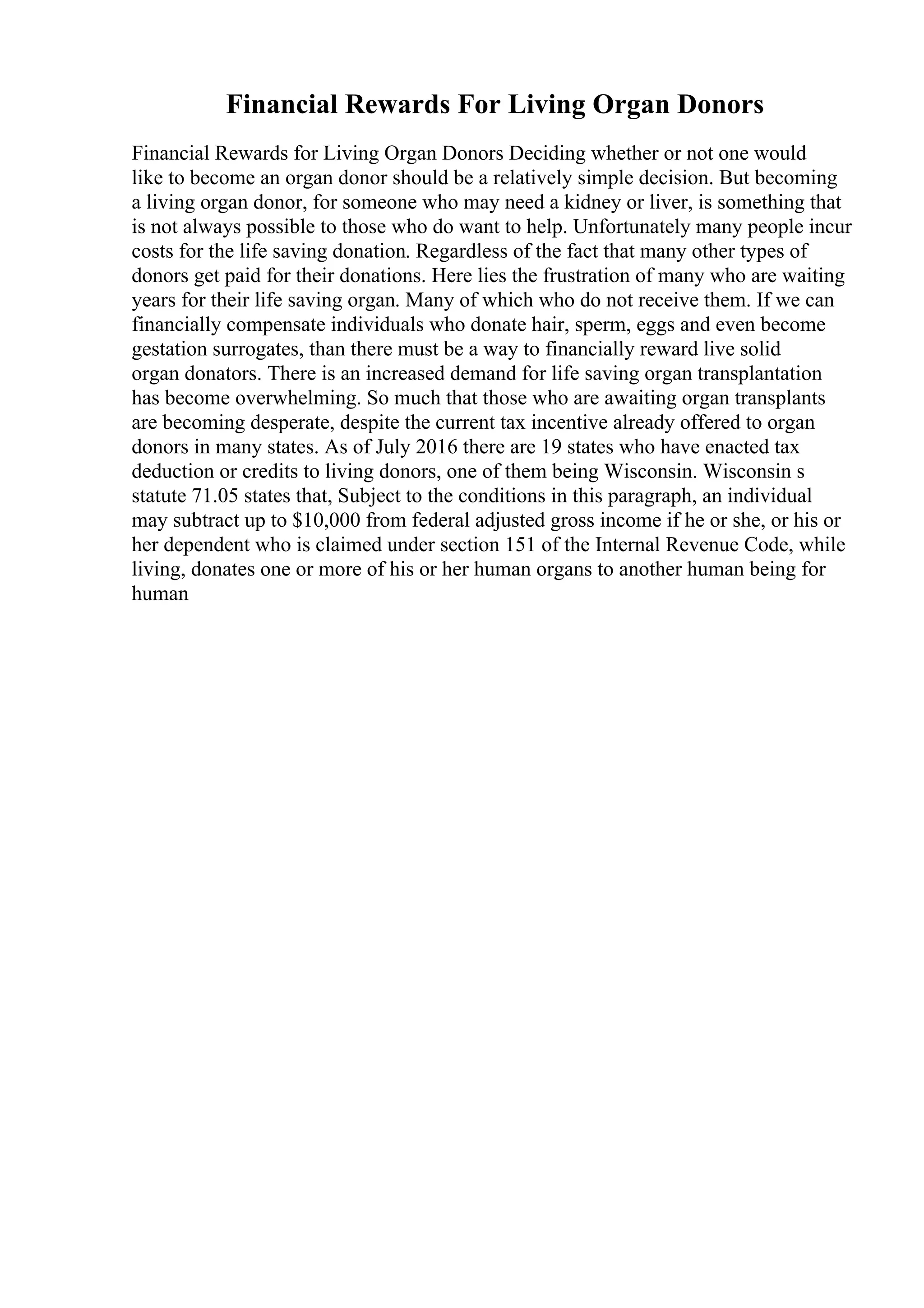 Financial Rewards For Living Organ Donors
Financial Rewards for Living Organ Donors Deciding whether or not one would
like to become an organ donor should be a relatively simple decision. But becoming
a living organ donor, for someone who may need a kidney or liver, is something that
is not always possible to those who do want to help. Unfortunately many people incur
costs for the life saving donation. Regardless of the fact that many other types of
donors get paid for their donations. Here lies the frustration of many who are waiting
years for their life saving organ. Many of which who do not receive them. If we can
financially compensate individuals who donate hair, sperm, eggs and even become
gestation surrogates, than there must be a way to financially reward live solid
organ donators. There is an increased demand for life saving organ transplantation
has become overwhelming. So much that those who are awaiting organ transplants
are becoming desperate, despite the current tax incentive already offered to organ
donors in many states. As of July 2016 there are 19 states who have enacted tax
deduction or credits to living donors, one of them being Wisconsin. Wisconsin s
statute 71.05 states that, Subject to the conditions in this paragraph, an individual
may subtract up to $10,000 from federal adjusted gross income if he or she, or his or
her dependent who is claimed under section 151 of the Internal Revenue Code, while
living, donates one or more of his or her human organs to another human being for
human
 