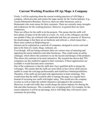 Current Working Practices Of Ajs Maps A Company
Firstly, I will be exploring about the current working practices of AJS Maps a
company, which provides and creates the maps mainly for the Tourist Industry. E.g.,
Tourist Information Brochure. However, there are other businesses such as
Restaurants who want menus for their customers. There are currently many strengths
and weaknesses for the working practices. However, in general there are more
weaknesses.
There are offices for the staffs to do the projects. This means that the staffs will
have plenty of space to do the tasks in a room. As, well, as the colleagues can help
one another if they are confused with a particular task they are unaware of. However,
the disadvantage is that there are no hardware and software s, which means that ...
Show more content on Helpwriting.net ...
Internet can be explained as a network of computers, designed to receive and send
data in the form of e mails, blogs, webcasts, etc.
Even though, AJS are losing customers there are various ways of attracting and
appealing the tourist industries and other businesses. They could create an online
catalogue, which allows the customers to see the layouts and designs of the products.
This allows the customer to be more interactive. My research has shown that 70%
companies use this method to appeal to their customers. If these opportunities are
available it would fascinate more customers.
One of the weaknesses is that the staffs don t have qualified skills to design the
web pages. This means that the staffs are more likely to have fewer skills and are
unable to create the web page professionally and would have limited possibilities.
Therefore, if the staffs are provided with opportunities to learn retraining. This
would mean that the staffs would be able to manage the page on a regular basis.
Instead of recruiting new staffs with higher salary. This would save the company
revenue as well as make the website interactive and appeal to the customers.
Moreover, to add web traffic they would charge the tourist industry for sharing the
link and other businesses. This is another way of making profit. For example, for the
tourist industries it will be an advantage, but to AJS Maps they will receive more
customers for providing
 