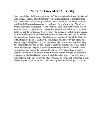 Narrative Essay About A Birthday
On a beautiful day in November it started off like any other day in our life. We had
such a special occasion to attend that evening at the local park to come together
and celebrate our nephew Andy s birthday. We all arrive and set up the event and
get all the balloons and decorations up and ready for Andy to arrive. We all sat
around and waited in suspense for him to arrive. Andy finally arrived and was so
surprised that everyone came to celebrate his day with him. His smile lit up from
ear to ear and the joy radiated from his body. He jumped up and down and hugged
all of us one by one. He could not believe that we were able to set this up without
him knowing or finding out any detail about this surprise. While all the family is
sitting together I begin to start having some slight pain but every part of me was
saying Just get through this party so you do not take the thunder away from Andy.
The pain lingered on and off and I began to count the minutes until it was time to
leave. Trying to get the pain to subside without being noticed, I started to sit and
then walk around hoping the pain would just stop. After about three hours the
party finally comes to an end and I was overcome with so much relief. I began to
whisper to my husband bobby, I think I might be in labor but do not freak out. As
the words slip out I was so worried what he was going to say and just started at him.
Bobby began to say with a muffled and breaking tone, We need to get you to the
 