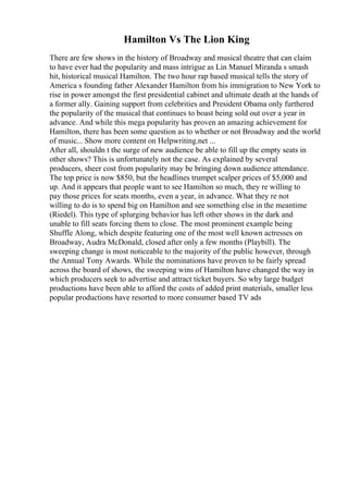 Hamilton Vs The Lion King
There are few shows in the history of Broadway and musical theatre that can claim
to have ever had the popularity and mass intrigue as Lin Manuel Miranda s smash
hit, historical musical Hamilton. The two hour rap based musical tells the story of
America s founding father Alexander Hamilton from his immigration to New York to
rise in power amongst the first presidential cabinet and ultimate death at the hands of
a former ally. Gaining support from celebrities and President Obama only furthered
the popularity of the musical that continues to boast being sold out over a year in
advance. And while this mega popularity has proven an amazing achievement for
Hamilton, there has been some question as to whether or not Broadway and the world
of music... Show more content on Helpwriting.net ...
After all, shouldn t the surge of new audience be able to fill up the empty seats in
other shows? This is unfortunately not the case. As explained by several
producers, sheer cost from popularity may be bringing down audience attendance.
The top price is now $850, but the headlines trumpet scalper prices of $5,000 and
up. And it appears that people want to see Hamilton so much, they re willing to
pay those prices for seats months, even a year, in advance. What they re not
willing to do is to spend big on Hamilton and see something else in the meantime
(Riedel). This type of splurging behavior has left other shows in the dark and
unable to fill seats forcing them to close. The most prominent example being
Shuffle Along, which despite featuring one of the most well known actresses on
Broadway, Audra McDonald, closed after only a few months (Playbill). The
sweeping change is most noticeable to the majority of the public however, through
the Annual Tony Awards. While the nominations have proven to be fairly spread
across the board of shows, the sweeping wins of Hamilton have changed the way in
which producers seek to advertise and attract ticket buyers. So why large budget
productions have been able to afford the costs of added print materials, smaller less
popular productions have resorted to more consumer based TV ads
 