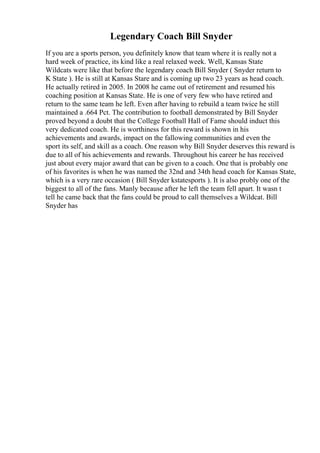 Legendary Coach Bill Snyder
If you are a sports person, you definitely know that team where it is really not a
hard week of practice, its kind like a real relaxed week. Well, Kansas State
Wildcats were like that before the legendary coach Bill Snyder ( Snyder return to
K State ). He is still at Kansas Stare and is coming up two 23 years as head coach.
He actually retired in 2005. In 2008 he came out of retirement and resumed his
coaching position at Kansas State. He is one of very few who have retired and
return to the same team he left. Even after having to rebuild a team twice he still
maintained a .664 Pct. The contribution to football demonstrated by Bill Snyder
proved beyond a doubt that the College Football Hall of Fame should induct this
very dedicated coach. He is worthiness for this reward is shown in his
achievements and awards, impact on the fallowing communities and even the
sport its self, and skill as a coach. One reason why Bill Snyder deserves this reward is
due to all of his achievements and rewards. Throughout his career he has received
just about every major award that can be given to a coach. One that is probably one
of his favorites is when he was named the 32nd and 34th head coach for Kansas State,
which is a very rare occasion ( Bill Snyder kstatesports ). It is also probly one of the
biggest to all of the fans. Manly because after he left the team fell apart. It wasn t
tell he came back that the fans could be proud to call themselves a Wildcat. Bill
Snyder has
 