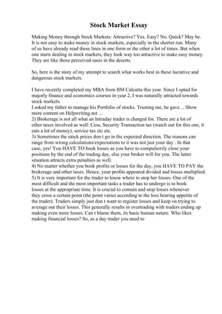 Stock Market Essay
Making Money through Stock Markets: Attractive? Yes. Easy? No. Quick? May be.
It is not easy to make money in stock markets, especially in the shorter run. Many
of us have already read these lines in one form or the other a lot of times. But when
one starts dealing in stock markets, they look way too attractive to make easy money.
They are like those perceived oasis in the deserts.
So, here is the story of my attempt to search what works best in these lucrative and
dangerous stock markets.
I have recently completed my MBA from IIM Calcutta this year. Since I opted for
majorly finance and economics courses in year 2, I was naturally attracted towards
stock markets.
I asked my father to manage his Portfolio of stocks. Trusting me, he gave ... Show
more content on Helpwriting.net ...
2) Brokerage is not all what an Intraday trader is charged for. There are a lot of
other taxes involved as well: Cess, Security Transaction tax (watch out for this one, it
eats a lot of money), service tax etc etc.
3) Sometimes the stock prices don t go in the expected direction. The reasons can
range from wrong calculations/expectations to it was not just your day . In that
case, yes! You HAVE TO book losses as you have to compulsorily close your
positions by the end of the trading day, else your broker will for you. The latter
situation attracts extra penalties as well.
4) No matter whether you book profits or losses for the day, you HAVE TO PAY the
brokerage and other taxes. Hence, your profits appeared divided and losses multiplied.
5) It is very important for the trader to know where to stop her losses. One of the
most difficult and the most important tasks a trader has to undergo is to book
losses at the appropriate time. It is crucial to contain and stop losses whenever
they cross a certain point (the point varies according to the loss bearing appetite of
the trader). Traders simply just don t want to register losses and keep on trying to
average out their losses. This generally results in overtrading with traders ending up
making even more losses. Can t blame them, its basic human nature. Who likes
making financial losses? So, as a day trader you need to
 