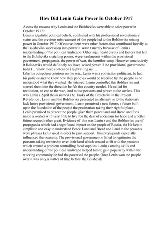 How Did Lenin Gain Power In October 1917
Assess the reasons why Lenin and the Bolsheviks were able to seize power in
October 1917?
Lenin s idealistic political beliefs, combined with his professional revolutionary
status and the previous mistreatment of the people led to the Bolsheviks seizing
power in October 1917. Of course there were other factors that contributed heavily to
the Bolsheviks succession into power it wasn t merely because of Lenin s
understanding of the political landscape. Other significant events and factors that led
to the Bolsheviks snatching power; were weaknesses within the provisional
government, propaganda, the power of war, the kornilov coup. However conclusively
it Bolsheviks would definitely not have seized power if the provisional government
hadn t ... Show more content on Helpwriting.net ...
Like his outspoken opinions on the war, Lenin was a conviction politician, he had
his policies and he knew how they policies would be received by the people as he
understood what they wanted. He listened. Lenin controlled the Bolsheviks and
steered them into the direction he felt the country needed. He called for
revolution, an end to the war, land to the peasants and power to the soviets. This
was Lenin s April thesis named The Tasks of the Proletariat in the Present
Revolution . Lenin and the Bolsheviks presented an alternative to the stationary
lack lustre provisional government. Lenin promised a new future; a future built
upon the foundation of the people the proletariats taking their rightful place .
Lenin promised to protect the people, give them peace land and Bread and for a
union a worker with very little to live for the deal of socialism for hope and a better
future seemed rather great. Evidence of this was Lenin s and the Bolsheviks use of
propaganda which had a significant impact on the people of Russia, the He kept it
simplistic and easy to understand Peace Land and Bread and Land to the peasants
were phrases Lenin used in order to gain support. This propaganda especially
influenced the peasants. The provisional government s failed to legitimise the
peasants taking ownership over their land which created a rift with the peasants
which created a problem controlling food supplies. Lenin s orating skills and
understanding of the political landscape helped him to gain popularity within the
working community he had the power of the people. Once Lenin won the people
over it was only a matter of time before the Bolshevik
 