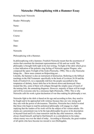 Nietzsche- Philosophizing with a Hammer Essay
Running head: Nietzsche
Header: Philosophy
Name:
University:
Course:
Tutor:
Date:
Nietzsche
Philosophizing with a Hammer.
In philosophizing with a hammer, Friedrich Nietzsche meant that the assortment of
stories that constitute the dominant representations of life and our world. This
philosophy is brought forth right in his last writing, Twilight of the idols which gives
a clear indication of the polemic zing feeling of Nietzsche against Wagner, who
composed the opera Twilight of the Gods (Nietzsche, 1996). This is why Nietzsche
brings the ... Show more content on Helpwriting.net ...
Literally, the hammer is also an instrument of destruction. Referring to the biblical
teachings in the Old Testament: specifically in the book of Leviticus 26:30 and the
book of Ezekiel 6:6, we a repeatedly told how the people succumbed to the
temptation of idolatry, hence idols has to be thrown down and destroyed. Once
treated like this, some of them will collapse through the simple cause of touch of
the turning fork, the unmasking diagnosis. However, majority of them will be tough
and will be overcome only by a strenuous fight (Nietzsche, 1996). This is why
Nietzsche calls his work a great declaration of war thus making his philosophy a war.
Nietzsche fight to the idols is based on his age and according to him, they need to
be fought and to be approached with violence because they are very strong and
they rule with the power of obviousness. Therefore, Nietzsche has a belief in mind
that those who begin to read his polemical philosophy will engage in a fight
implying that the readers of his work will be the subject of his violent attacks. His
claims are a preeminent way to be the type philosopher he gives in his description
in beyond Good and Evil a man tomorrow and the day after tomorrow, who has
always found himself, and had to find himself, in a contradiction to his today:
whose enemy was ever the ideal of today . According to Nietzsche, the great wisdom
of all spirits who have become too inward is war (Hollingdale,
 