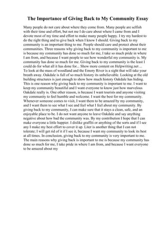 The Importance of Giving Back to My Community Essay
Many people do not care about where they come from. Many people are selfish
with their time and effort, but not me I do care about where I came from and I
devote most of my time and effort to make many people happy. I try my hardest to
do the right thing and to give back when I know I should. Giving back to my
community is an important thing to me. People should care and protect about their
communities. Three reasons why giving back to my community is important to me
is because my community has done so much for me, I take so much pride in where
I am from, and because I want people to see how wonderful my community is. My
community has done so much for me. Giving back to my community is the least I
could do for what all it has done for... Show more content on Helpwriting.net ...
To look at the mass of woodland and the Emory River is a sight that will take your
breath away. Oakdale is full of so much history its unbelievable. Looking at the old
building structures is just enough to show how much history Oakdale has hiding.
This is one reason why giving back to my community is important to me. I want to
keep my community beautiful and I want everyone to know just how marvelous
Oakdale really is. One other reason, is because I want tourists and anyone visiting
my community to feel humble and welcome. I want the best for my community.
Whenever someone comes to visit, I want them to be amazed by my community,
and I want them to see what I see and feel what I feel about my community. By
giving back to my community, I can make sure that it stays a clean, safe, and an
enjoyable place to be. I do not want anyone to leave Oakdale and say anything
negative about how bad the community was. By my contribution I hope that I can
make everyone a little happier. I dislike graffiti or anything of the sorts and if I see
any I make my best effort to cover it up. Liter is another thing that I can not
tolerate; I will get rid of it if I see it, because I want my community to look its best
at all times. In conclusion, giving back to my community is very important to me.
The main reasons why giving back is important to me is because my community has
done so much for me, I take pride in where I am from, and because I want everyone
to be amazed about my
 