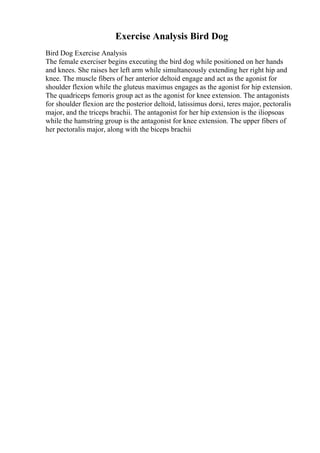 Exercise Analysis Bird Dog
Bird Dog Exercise Analysis
The female exerciser begins executing the bird dog while positioned on her hands
and knees. She raises her left arm while simultaneously extending her right hip and
knee. The muscle fibers of her anterior deltoid engage and act as the agonist for
shoulder flexion while the gluteus maximus engages as the agonist for hip extension.
The quadriceps femoris group act as the agonist for knee extension. The antagonists
for shoulder flexion are the posterior deltoid, latissimus dorsi, teres major, pectoralis
major, and the triceps brachii. The antagonist for her hip extension is the iliopsoas
while the hamstring group is the antagonist for knee extension. The upper fibers of
her pectoralis major, along with the biceps brachii
 