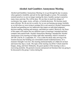 Alcohol And Gamblers Anonymous Meeting
Alcohol and Gamblers Anonymous Meeting As we go through the day we pause,
when agitated or doubtful, and ask for the right thought or action. We constantly
remind ourselves we are no longer running the show, humbly saying to ourselves
many times each day Thy will be done. We are then in much less danger of
excitement, fear, anger, worry, self pity, or foolish decisions. We become much
more efficient. We do not tire so easily, for we are not burning up energy foolishly
as we did when we were trying to arrange life to suit ourselves Alcohol Anonymous.
Alcohol and gambling are two addictions that impair an individual judgment,
decision making, learning and memory, and behavior control. Moreover, the focus
of this paper will explore the two different types of meetings I attended and then
compare and contrast both. Alcohol Anonymous Meeting I attended the Alcohol
Anonymous (AA) meeting on Friday right after internship, which is located on
205 SW 23rd St, Ft. Lauderdale, FL. I was a little bit shock after arriving to the
location because the building was surrounded around residential homes, for a
moment I thought I was lost. The meeting started promptly at 5:30pm for an hour
and meets four days a week. The topic of the meeting was HALT which stand for
hungry, along, and tired. Ordinarily, the guest speaker of the meeting is also a
recovering alcoholic. He greeted everyone and passed out literature that was going to
be discussed in the group. I notice during the
 