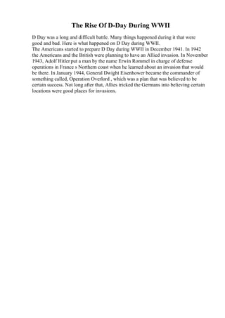 The Rise Of D-Day During WWII
D Day was a long and difficult battle. Many things happened during it that were
good and bad. Here is what happened on D Day during WWII.
The Americans started to prepare D Day during WWII in December 1941. In 1942
the Americans and the British were planning to have an Allied invasion. In November
1943, Adolf Hitler put a man by the name Erwin Rommel in charge of defense
operations in France s Northern coast when he learned about an invasion that would
be there. In January 1944, General Dwight Eisenhower became the commander of
something called, Operation Overlord , which was a plan that was believed to be
certain success. Not long after that, Allies tricked the Germans into believing certain
locations were good places for invasions.
 