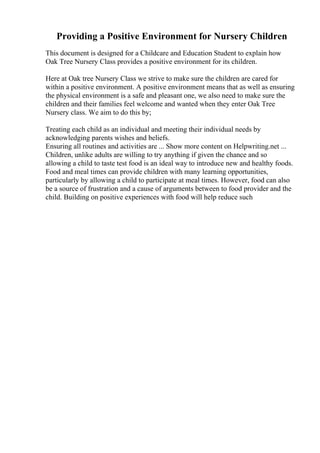 Providing a Positive Environment for Nursery Children
This document is designed for a Childcare and Education Student to explain how
Oak Tree Nursery Class provides a positive environment for its children.
Here at Oak tree Nursery Class we strive to make sure the children are cared for
within a positive environment. A positive environment means that as well as ensuring
the physical environment is a safe and pleasant one, we also need to make sure the
children and their families feel welcome and wanted when they enter Oak Tree
Nursery class. We aim to do this by;
Treating each child as an individual and meeting their individual needs by
acknowledging parents wishes and beliefs.
Ensuring all routines and activities are ... Show more content on Helpwriting.net ...
Children, unlike adults are willing to try anything if given the chance and so
allowing a child to taste test food is an ideal way to introduce new and healthy foods.
Food and meal times can provide children with many learning opportunities,
particularly by allowing a child to participate at meal times. However, food can also
be a source of frustration and a cause of arguments between to food provider and the
child. Building on positive experiences with food will help reduce such
 