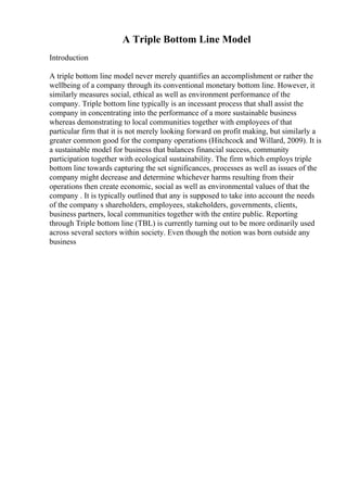 A Triple Bottom Line Model
Introduction
A triple bottom line model never merely quantifies an accomplishment or rather the
wellbeing of a company through its conventional monetary bottom line. However, it
similarly measures social, ethical as well as environment performance of the
company. Triple bottom line typically is an incessant process that shall assist the
company in concentrating into the performance of a more sustainable business
whereas demonstrating to local communities together with employees of that
particular firm that it is not merely looking forward on profit making, but similarly a
greater common good for the company operations (Hitchcock and Willard, 2009). It is
a sustainable model for business that balances financial success, community
participation together with ecological sustainability. The firm which employs triple
bottom line towards capturing the set significances, processes as well as issues of the
company might decrease and determine whichever harms resulting from their
operations then create economic, social as well as environmental values of that the
company . It is typically outlined that any is supposed to take into account the needs
of the company s shareholders, employees, stakeholders, governments, clients,
business partners, local communities together with the entire public. Reporting
through Triple bottom line (TBL) is currently turning out to be more ordinarily used
across several sectors within society. Even though the notion was born outside any
business
 