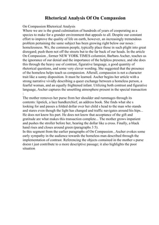 Rhetorical Analysis Of On Compassion
On Compassion Rhetorical Analysis
Where we are is the grand culmination of hundreds of years of cooperating as a
species to make for a grander environment that appeals to all. Despite our constant
effort to improve the quality of life on earth, however, an increasingly tremendous
problem pertaining the same subject has been growing right below our noses :
homelessness. We, the common people, typically place those in such plight into great
disregard; push them not off the streets but to the far back of our heads. In the article
On Compassion , former NEW YORK TIMES columnist, Barbara Ascher, teaches us
the ignorance of our denial and the importance of the helpless presence, and she does
this through the heavy use of contrast, figurative language, a good quantity of
rhetorical questions, and some very clever wording. She suggested that the presence
of the homeless helps teach us compassion. Afterall, compassion is not a character
trait like a sunny disposition. It must be learned. Ascher begins her article with a
strong narrative vividly describing a queer exchange between a homeless person, a
fearful woman, and an equally frightened infant. Utilizing both contrast and figurative
language, Ascher captures the unsettling atmosphere present in the special transaction
:
The mother removes her purse from her shoulder and rummages through its
contents: lipstick, a lace handkerchief, an address book. She finds what she s
looking for and passes a folded dollar over her child s head to the man who stands
and stares even though the light has changed and traffic navigates around his hips...
He does not know his part. He does not know that acceptance of the gift and
gratitude are what makes this transaction complete... The mother grows impatient
and pushes the stroller before her, bearing the dollar like a cross. Finally, a black
hand rises and closes around green (paragraphs 3 5).
In this segment from the earlier paragraphs of On Compassion , Ascher evokes some
early sympathy in the audience towards the homeless man described through the
implementation of contrast. Referencing the objects contained in the mother s purse
doesn t just contribute to a more descriptive passage; it also highlights the poor
situation
 