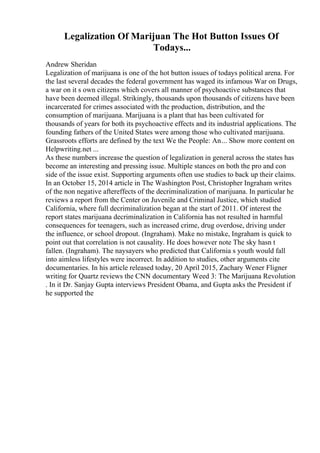 Legalization Of Marijuan The Hot Button Issues Of
Todays...
Andrew Sheridan
Legalization of marijuana is one of the hot button issues of todays political arena. For
the last several decades the federal government has waged its infamous War on Drugs,
a war on it s own citizens which covers all manner of psychoactive substances that
have been deemed illegal. Strikingly, thousands upon thousands of citizens have been
incarcerated for crimes associated with the production, distribution, and the
consumption of marijuana. Marijuana is a plant that has been cultivated for
thousands of years for both its psychoactive effects and its industrial applications. The
founding fathers of the United States were among those who cultivated marijuana.
Grassroots efforts are defined by the text We the People: An... Show more content on
Helpwriting.net ...
As these numbers increase the question of legalization in general across the states has
become an interesting and pressing issue. Multiple stances on both the pro and con
side of the issue exist. Supporting arguments often use studies to back up their claims.
In an October 15, 2014 article in The Washington Post, Christopher Ingraham writes
of the non negative aftereffects of the decriminalization of marijuana. In particular he
reviews a report from the Center on Juvenile and Criminal Justice, which studied
California, where full decriminalization began at the start of 2011. Of interest the
report states marijuana decriminalization in California has not resulted in harmful
consequences for teenagers, such as increased crime, drug overdose, driving under
the influence, or school dropout. (Ingraham). Make no mistake, Ingraham is quick to
point out that correlation is not causality. He does however note The sky hasn t
fallen. (Ingraham). The naysayers who predicted that California s youth would fall
into aimless lifestyles were incorrect. In addition to studies, other arguments cite
documentaries. In his article released today, 20 April 2015, Zachary Wener Fligner
writing for Quartz reviews the CNN documentary Weed 3: The Marijuana Revolution
. In it Dr. Sanjay Gupta interviews President Obama, and Gupta asks the President if
he supported the
 