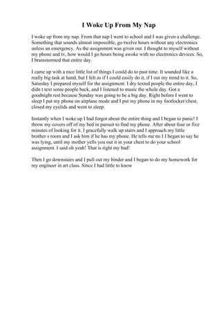 I Woke Up From My Nap
I woke up from my nap. From that nap I went to school and I was given a challenge.
Something that sounds almost impossible, go twelve hours without any electronics
unless an emergency. As the assignment was given out. I thought to myself without
my phone and tv, how would I go hours being awoke with no electronics devices. So,
I brainstormed that entire day.
I came up with a nice little list of things I could do to past time. It sounded like a
really big task at hand, but I felt as if I could easily do it, if I out my mind to it. So,
Saturday I prepared myself for the assignment. I dry texted people the entire day, I
didn t text some people back, and I listened to music the whole day. Got a
goodnight rest because Sunday was going to be a big day. Right before I went to
sleep I put my phone on airplane mode and I put my phone in my footlocker/chest,
closed my eyelids and went to sleep.
Instantly when I woke up I had forgot about the entire thing and I began to panic! I
throw my covers off of my bed in pursuit to find my phone. After about four or five
minutes of looking for it. I gracefully walk up stairs and I approach my little
brother s room and I ask him if he has my phone. He tells me no I I began to say he
was lying, until my mother yells you out it in your chest to do your school
assignment. I said oh yeah! That is right my bad!
Then I go downstairs and I pull out my binder and I began to do my homework for
my engineer in art class. Since I had little to know
 