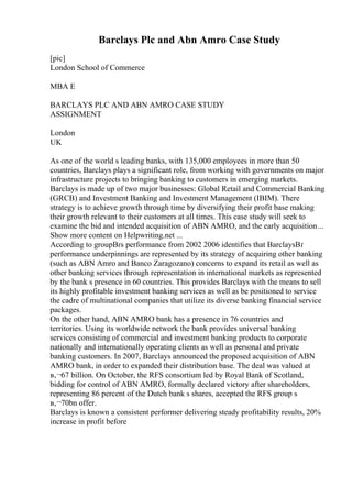 Barclays Plc and Abn Amro Case Study
[pic]
London School of Commerce
MBA E
BARCLAYS PLC AND ABN AMRO CASE STUDY
ASSIGNMENT
London
UK
As one of the world s leading banks, with 135,000 employees in more than 50
countries, Barclays plays a significant role, from working with governments on major
infrastructure projects to bringing banking to customers in emerging markets.
Barclays is made up of two major businesses: Global Retail and Commercial Banking
(GRCB) and Investment Banking and Investment Management (IBIM). There
strategy is to achieve growth through time by diversifying their profit base making
their growth relevant to their customers at all times. This case study will seek to
examine the bid and intended acquisition of ABN AMRO, and the early acquisition...
Show more content on Helpwriting.net ...
According to groupВґs performance from 2002 2006 identifies that BarclaysВґ
performance underpinnings are represented by its strategy of acquiring other banking
(such as ABN Amro and Banco Zaragozano) concerns to expand its retail as well as
other banking services through representation in international markets as represented
by the bank s presence in 60 countries. This provides Barclays with the means to sell
its highly profitable investment banking services as well as be positioned to service
the cadre of multinational companies that utilize its diverse banking financial service
packages.
On the other hand, ABN AMRO bank has a presence in 76 countries and
territories. Using its worldwide network the bank provides universal banking
services consisting of commercial and investment banking products to corporate
nationally and internationally operating clients as well as personal and private
banking customers. In 2007, Barclays announced the proposed acquisition of ABN
AMRO bank, in order to expanded their distribution base. The deal was valued at
в‚¬67 billion. On October, the RFS consortium led by Royal Bank of Scotland,
bidding for control of ABN AMRO, formally declared victory after shareholders,
representing 86 percent of the Dutch bank s shares, accepted the RFS group s
в‚¬70bn offer.
Barclays is known a consistent performer delivering steady profitability results, 20%
increase in profit before
 