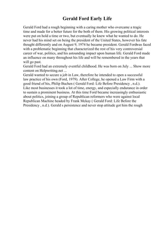 Gerald Ford Early Life
Gerald Ford had a rough beginning with a caring mother who overcame a tragic
time and made for a better future for the both of them. His growing political interests
were put on hold a time or two, but eventually he knew what he wanted to do. He
never had his mind set on being the president of the United States, however his fate
thought differently and on August 9, 1974 he became president. Gerald Fordwas faced
with a problematic beginning that characterized the rest of his very controversial
career of war, politics, and his astounding impact upon human life. Gerald Ford made
an influence on many throughout his life and will be remembered in the years that
will go past.
Gerald Ford had an extremely eventful childhood. He was born on July ... Show more
content on Helpwriting.net ...
Gerald wanted to secure a job in Law, therefore he intended to open a successful
law practice of his own (Ford, 1979). After College, he opened a Law Firm with a
good friend of his, Philip Buchen ( Gerald Ford: Life Before Presidency , n.d.).
Like most businesses it took a lot of time, energy, and especially endurance in order
to sustain a prominent business. At this time Ford became increasingly enthusiastic
about politics, joining a group of Republican reformers who were against local
Republican Machine headed by Frank Mckay ( Gerald Ford: Life Before the
Presidency , n.d.). Gerald s persistence and never stop attitude got him the rough
 