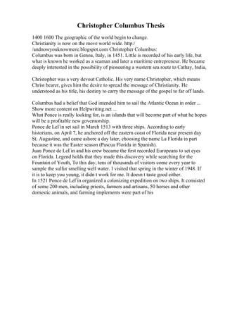 Christopher Columbus Thesis
1400 1600 The geographic of the world begin to change.
Christianity is now on the move world wide. http:/
/andnowyouknowmore.blogspot.com Christopher Columbus:
Columbus was born in Genoa, Italy, in 1451. Little is recorded of his early life, but
what is known he worked as a seaman and later a maritime entrepreneur. He became
deeply interested in the possibility of pioneering a western sea route to Cathay, India,
Christopher was a very devout Catholic. His very name Christopher, which means
Christ bearer, gives him the desire to spread the message of Christianity. He
understood as his title, his destiny to carry the message of the gospel to far off lands.
Columbus had a belief that God intended him to sail the Atlantic Ocean in order ...
Show more content on Helpwriting.net ...
What Ponce is really looking for, is an islands that will become part of what he hopes
will be a profitable new governorship.
Ponce de LeГіn set sail in March 1513 with three ships. According to early
historians, on April 7, he anchored off the eastern coast of Florida near present day
St. Augustine, and came ashore a day later, choosing the name La Florida in part
because it was the Easter season (Pascua Florida in Spanish).
Juan Ponce de LeГіn and his crew became the first recorded Europeans to set eyes
on Florida. Legend holds that they made this discovery while searching for the
Fountain of Youth, To this day, tens of thousands of visitors come every year to
sample the sulfur smelling well water. I visited that spring in the winter of 1948. If
it is to keep you young, it didn t work for me. It doesn t taste good either.
In 1521 Ponce de LeГіn organized a colonizing expedition on two ships. It consisted
of some 200 men, including priests, farmers and artisans, 50 horses and other
domestic animals, and farming implements were part of his
 
