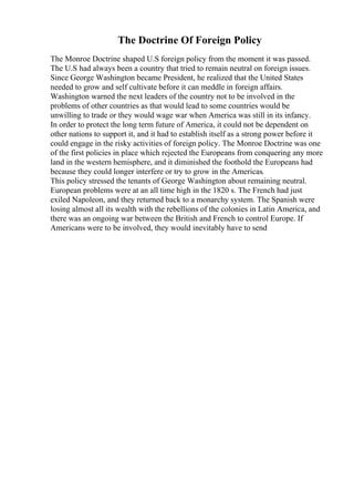 The Doctrine Of Foreign Policy
The Monroe Doctrine shaped U.S foreign policy from the moment it was passed.
The U.S had always been a country that tried to remain neutral on foreign issues.
Since George Washington became President, he realized that the United States
needed to grow and self cultivate before it can meddle in foreign affairs.
Washington warned the next leaders of the country not to be involved in the
problems of other countries as that would lead to some countries would be
unwilling to trade or they would wage war when America was still in its infancy.
In order to protect the long term future of America, it could not be dependent on
other nations to support it, and it had to establish itself as a strong power before it
could engage in the risky activities of foreign policy. The Monroe Doctrine was one
of the first policies in place which rejected the Europeans from conquering any more
land in the western hemisphere, and it diminished the foothold the Europeans had
because they could longer interfere or try to grow in the Americas.
This policy stressed the tenants of George Washington about remaining neutral.
European problems were at an all time high in the 1820 s. The French had just
exiled Napoleon, and they returned back to a monarchy system. The Spanish were
losing almost all its wealth with the rebellions of the colonies in Latin America, and
there was an ongoing war between the British and French to control Europe. If
Americans were to be involved, they would inevitably have to send
 