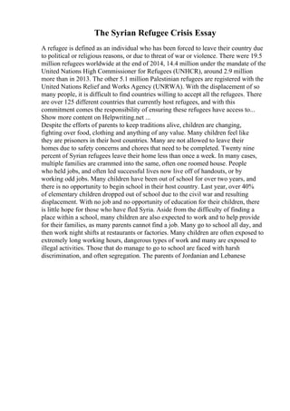 The Syrian Refugee Crisis Essay
A refugee is defined as an individual who has been forced to leave their country due
to political or religious reasons, or due to threat of war or violence. There were 19.5
million refugees worldwide at the end of 2014, 14.4 million under the mandate of the
United Nations High Commissioner for Refugees (UNHCR), around 2.9 million
more than in 2013. The other 5.1 million Palestinian refugees are registered with the
United Nations Relief and Works Agency (UNRWA). With the displacement of so
many people, it is difficult to find countries willing to accept all the refugees. There
are over 125 different countries that currently host refugees, and with this
commitment comes the responsibility of ensuring these refugees have access to...
Show more content on Helpwriting.net ...
Despite the efforts of parents to keep traditions alive, children are changing,
fighting over food, clothing and anything of any value. Many children feel like
they are prisoners in their host countries. Many are not allowed to leave their
homes due to safety concerns and chores that need to be completed. Twenty nine
percent of Syrian refugees leave their home less than once a week. In many cases,
multiple families are crammed into the same, often one roomed house. People
who held jobs, and often led successful lives now live off of handouts, or by
working odd jobs. Many children have been out of school for over two years, and
there is no opportunity to begin school in their host country. Last year, over 40%
of elementary children dropped out of school due to the civil war and resulting
displacement. With no job and no opportunity of education for their children, there
is little hope for those who have fled Syria. Aside from the difficulty of finding a
place within a school, many children are also expected to work and to help provide
for their families, as many parents cannot find a job. Many go to school all day, and
then work night shifts at restaurants or factories. Many children are often exposed to
extremely long working hours, dangerous types of work and many are exposed to
illegal activities. Those that do manage to go to school are faced with harsh
discrimination, and often segregation. The parents of Jordanian and Lebanese
 