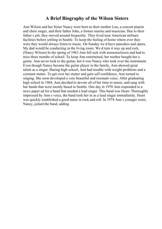 A Brief Biography of the Wilson Sisters
Ann Wilson and her Sister Nancy were born to their mother Lou, a concert pianist
and choir singer, and their father John, a former marine and musician. Due to their
father s job, they moved around frequently. They lived near American military
facilities before settling in Seattle. To keep the feeling of home where ever they
were they would always listen to music. On Sunday we d have pancakes and opera,
My dad would be conducting in the living room. We d turn it way up and rock,
(Nancy Wilson) In the spring of 1963 Ann fell sick with mononucleosis and had to
miss three months of school. To keep Ann entertained, her mother bought her a
guitar. Ann never took to the guitar, but it was Nancy who took over the instrument.
Even though Nancy became the guitar player in the family, Ann showed great
talent as a singer. During high school, Ann had trouble with weight problems and a
constant stutter. To get over her stutter and gain self confidence, Ann turned to
singing. She soon developed a very beautiful and resonant voice. After graduating
high school in 1968, Ann decided to devote all of her time to music, and sang with
bar bands that were mostly based in Seattle. One day in 1970 Ann responded to a
news paper ad for a band that needed a lead singer. This band was Heart. Thoroughly
impressed by Ann s voice, the band took her in as a lead singer immediately. Heart
was quickly established a good name in rock and roll. In 1974 Ann s younger sister,
Nancy, joined the band, adding
 