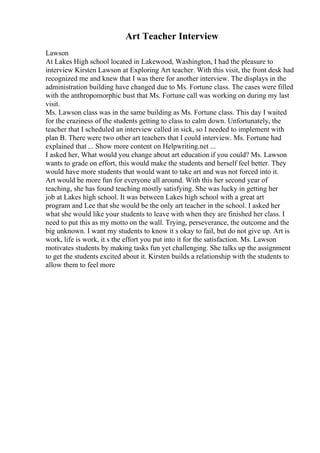 Art Teacher Interview
Lawson
At Lakes High school located in Lakewood, Washington, I had the pleasure to
interview Kirsten Lawson at Exploring Art teacher. With this visit, the front desk had
recognized me and knew that I was there for another interview. The displays in the
administration building have changed due to Ms. Fortune class. The cases were filled
with the anthropomorphic bust that Ms. Fortune call was working on during my last
visit.
Ms. Lawson class was in the same building as Ms. Fortune class. This day I waited
for the craziness of the students getting to class to calm down. Unfortunately, the
teacher that I scheduled an interview called in sick, so I needed to implement with
plan B. There were two other art teachers that I could interview. Ms. Fortune had
explained that ... Show more content on Helpwriting.net ...
I asked her, What would you change about art education if you could? Ms. Lawson
wants to grade on effort, this would make the students and herself feel better. They
would have more students that would want to take art and was not forced into it.
Art would be more fun for everyone all around. With this her second year of
teaching, she has found teaching mostly satisfying. She was lucky in getting her
job at Lakes high school. It was between Lakes high school with a great art
program and Lee that she would be the only art teacher in the school. I asked her
what she would like your students to leave with when they are finished her class. I
need to put this as my motto on the wall. Trying, perseverance, the outcome and the
big unknown. I want my students to know it s okay to fail, but do not give up. Art is
work, life is work, it s the effort you put into it for the satisfaction. Ms. Lawson
motivates students by making tasks fun yet challenging. She talks up the assignment
to get the students excited about it. Kirsten builds a relationship with the students to
allow them to feel more
 