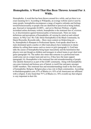 Homophobia. A Word That Has Been Thrown Around For A
While,
Homophobia. A word that has been thrown around for a while, and yet there is no
exact meaning for it. According to Wikipedia, an average website used or seen by
many people, homophobia encompasses a range of negative attitudes and feelings
toward homosexuality or people who are identified or perceived as being lesbian,
gay, bisexual or transgender (LGBT). , and yet to Merriam Webster, a highly
accredited online dictionary website, homophobia is the irrational fear of, aversion
to, or discrimination against homosexuality or homosexuals. There are many
definitions and perceptions of homophobia, all varying by mind set and cultural
stances. In Why Can t We Talk About Homophobia in the Black Community, by
Daniel Reynolds, Reynolds talks... Show more content on Helpwriting.net ...
In, Homophobia Is Rampant in Professional Sports, Ford speaks about how in
male dominated sports coaches or other team players have tendencies to shame
athletes by calling them names such as sissies or girls (paragraph 1). Ford later
talks the causes of homophobia being hyper masculinity and the humiliation that
players were put though as children and teenagers in school teams to get short term
gains (paragraph 14). The author also states that someone in a professional team
could come out on a major team and survive, if they have the team support
(paragraph 16). Homophobia is the irrational fear and misunderstanding of people
who identify themselves as part of the LGBT community. Along with homophobia
can come irrational and heinous acts of hatred, to instill fear and panic amongst
LGBT members. This irrational fear and misunderstandings leads to the first cause
of homophobia: Religion. Religion plays a key role in black communities. According
to blackdemographics.com, 87% of Blacks (vs. 83% of all Americans) are affiliated
with a religion. It also found that 79 % of Blacks (vs. 56% overall) say that religion
is very important in their life.
 