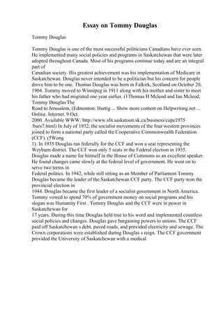 Essay on Tommy Douglas
Tommy Douglas
Tommy Douglas is one of the most successful politicians Canadians have ever seen.
He implemented many social policies and programs in Saskatchewan that were later
adopted throughout Canada. Most of his programs continue today and are an integral
part of
Canadian society. His greatest achievement was his implementation of Medicare in
Saskatchewan. Douglas never intended to be a politician but his concern for people
drove him to be one. Thomas Douglas was born in Falkirk, Scotland on October 20,
1904. Tommy moved to Winnipeg in 1911 along with his mother and sister to meet
his father who had migrated one year earlier. (1Thomas H Mcleod and Ian Mcleod,
Tommy Douglas The
Road to Jerusalem, (Edmonton: Hurtig ... Show more content on Helpwriting.net ...
Online. Internet. 9 Oct.
2000. Available WWW: http://www.sfn.saskatoon.sk.ca/business/cupe1975
/burs7.html) In July of 1932, the socialist movements of the four western provinces
joined to form a national party called the Cooperative Commonwealth Federation
(CCF). (5Wong
1). In 1935 Douglas ran federally for the CCF and won a seat representing the
Weyburn district. The CCF won only 5 seats in the Federal election in 1935.
Douglas made a name for himself in the House of Commons as an excellent speaker.
He found changes came slowly at the federal level of government. He went on to
serve two terms in
Federal politics. In 1942, while still sitting as an Member of Parliament Tommy
Douglas became the leader of the Saskatchewan CCF party. The CCF party won the
provincial election in
1944. Douglas became the first leader of a socialist government in North America.
Tommy vowed to spend 70% of government money on social programs and his
slogan was Humanity First . Tommy Douglas and the CCF were in power in
Saskatchewan for
17 years. During this time Douglas held true to his word and implemented countless
social policies and changes. Douglas gave bargaining powers to unions. The CCF
paid off Saskatchewan s debt, paved roads, and provided electricity and sewage. The
Crown corporations were established during Douglas s reign. The CCF government
provided the University of Saskatchewan with a medical
 