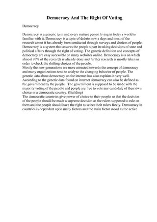 Democracy And The Right Of Voting
Democracy
Democracy is a generic term and every mature person living in today s world is
familiar with it. Democracy is a topic of debate now a days and most of the
research about it has already been conducted through surveys and choices of people.
Democracy is a system that assures the people s part in taking decisions of state and
political affairs through the right of voting. The generic definition and concepts of
democracy are easy accessible on many websites online. Democracy is a on which
almost 70% of the research is already done and further research is mostly taken in
order to check the shifting choices of the people.
Mostly the new generations are more attracted towards the concept of democracy
and many organizations tend to analyze the changing behavior of people. The
generic data about democracy on the internet has also explains it very well.
According to the generic data found on internet democracy can also be defined as
the government by the people . The government is supposed to be made with the
majority voting of the people and people are free to vote any candidate of their own
choice in a democratic country. (Building)
The democratic countries give power of choice to their people so that the decision
of the people should be made a supreme decision as the rulers supposed to rule on
them and the people should have the right to select their rulers freely. Democracy in
countries is dependent upon many factors and the main factor stood as the active
 