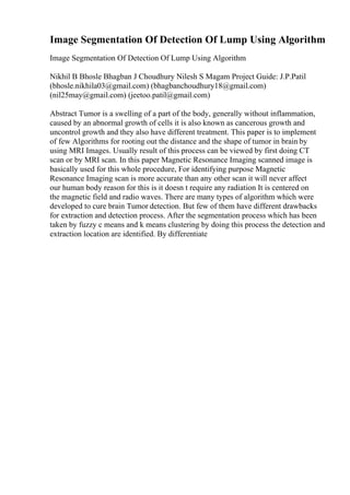Image Segmentation Of Detection Of Lump Using Algorithm
Image Segmentation Of Detection Of Lump Using Algorithm
Nikhil B Bhosle Bhagban J Choudhury Nilesh S Magam Project Guide: J.P.Patil
(bhosle.nikhila03@gmail.com) (bhagbanchoudhury18@gmail.com)
(nil25may@gmail.com) (jeetoo.patil@gmail.com)
Abstract Tumor is a swelling of a part of the body, generally without inflammation,
caused by an abnormal growth of cells it is also known as cancerous growth and
uncontrol growth and they also have different treatment. This paper is to implement
of few Algorithms for rooting out the distance and the shape of tumor in brain by
using MRI Images. Usually result of this process can be viewed by first doing CT
scan or by MRI scan. In this paper Magnetic Resonance Imaging scanned image is
basically used for this whole procedure, For identifying purpose Magnetic
Resonance Imaging scan is more accurate than any other scan it will never affect
our human body reason for this is it doesn t require any radiation It is centered on
the magnetic field and radio waves. There are many types of algorithm which were
developed to cure brain Tumor detection. But few of them have different drawbacks
for extraction and detection process. After the segmentation process which has been
taken by fuzzy c means and k means clustering by doing this process the detection and
extraction location are identified. By differentiate
 