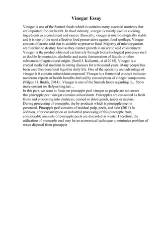 Vinegar Essay
Vinegar is one of the Sunnah foods which is contains many essential nutrients that
are important for our health. In food industry, vinegar is mainly used in cooking
ingredients as a condiment and sauces .Basically, vinegar is microbiologically stable
and it is one of the most effective food preservative against food spoilage. Vinegar
consists of acetic acid that is suitable to preserve food. Majority of microorganism
are function to destroy food as they cannot growth in an acetic acid environment.
Vinegar is the product obtained exclusively through biotechnological processes such
as double fermentation, alcoholic and acetic fermentation of liquids or other
substances of agricultural origin. (Sunil J. Kulkarni., et al 2015). Vinegar is a
crucial medicinal medium in curing diseases for a thousand years. Many people has
been used this beneficial liquid in daily life. One of the speciality and advantage of
vinegar is it contain antioxidantcompound. Vinegar is a fermented product indicates
numerous reports of health benefits derived by consumption of vinegar components.
(Nilgun H. Budak, 2014) . Vinegar is one of the Sunnah foods regarding in... Show
more content on Helpwriting.net ...
In this part, we want to focus on pineapple peel vinegar as people are not aware
that pineapple peel vinegar contains antioxidants. Pineapples are consumed as fresh
fruits and processing into chutneys, canned or dried goods, juices or nectars.
During processing of pineapple, the by products which is pineapple peel is
generated. Pineapple peel consists of residual pulp, peels, and skin (2014).In
addition, after consumption or industrial processing of this pineapple fruit,
considerable amounts of pineapple peels are discarded as waste. Therefore, the
utilization of pineapple peel may be an economical technique to minimize problem of
waste disposal from pineapple
 