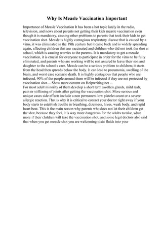 Why Is Measle Vaccination Important
Importance of Measle Vaccination It has been a hot topic lately in the radio,
television, and news about parents not getting their kids measle vaccination even
though it is mandatory, causing other problems to parents that took their kids to get
vaccination shot. Measle is highly contagious respiratory disease that is caused by a
virus, it was eliminated in the 19th century but it came back and is widely spreading
again, affecting children that are vaccinated and children who did not took the shot at
school, which is causing worries to the parents. It is mandatory to get a measle
vaccination, it is crucial for everyone to participate in order for the virus to be fully
eliminated, and parents who are working will be rest assured to leave their son and
daughter to the school s care. Measle can be a serious problem to children; it starts
from the head then spreads below the body. It can lead to pneumonia, swelling of the
brain, and worst case scenario death. It is highly contagious that people who are
infected, 90% of the people around them will be infected if they are not protected by
vaccination shot.... Show more content on Helpwriting.net ...
For most adult minority of them develop a short term swollen glands, mild rash,
pain or stiffening of joints after getting the vaccination shot. More serious and
unique cases side effects include a non permanent low platelet count or a severe
allergic reaction. That is why it is critical to contact your doctor right away if your
body starts to establish trouble in breathing, dizziness, hives, weak body, and rapid
heart beat. This is the main reason why parents who does not let their children get
the shot, because they feel, it is way more dangerous for the adults to take, what
more if their children will take the vaccination shot, and some legit doctors also said
that when you get measle shot you are welcoming toxic fluids into your
 