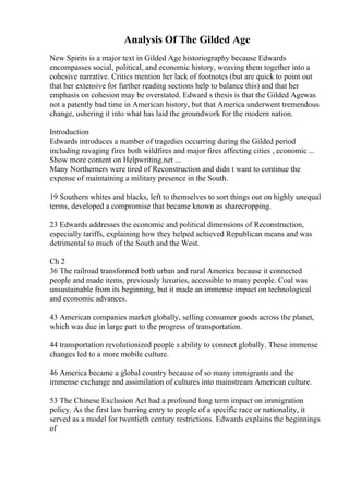 Analysis Of The Gilded Age
New Spirits is a major text in Gilded Age historiography because Edwards
encompasses social, political, and economic history, weaving them together into a
cohesive narrative. Critics mention her lack of footnotes (but are quick to point out
that her extensive for further reading sections help to balance this) and that her
emphasis on cohesion may be overstated. Edward s thesis is that the Gilded Agewas
not a patently bad time in American history, but that America underwent tremendous
change, ushering it into what has laid the groundwork for the modern nation.
Introduction
Edwards introduces a number of tragedies occurring during the Gilded period
including ravaging fires both wildfires and major fires affecting cities , economic ...
Show more content on Helpwriting.net ...
Many Northerners were tired of Reconstruction and didn t want to continue the
expense of maintaining a military presence in the South.
19 Southern whites and blacks, left to themselves to sort things out on highly unequal
terms, developed a compromise that became known as sharecropping.
23 Edwards addresses the economic and political dimensions of Reconstruction,
especially tariffs, explaining how they helped achieved Republican means and was
detrimental to much of the South and the West.
Ch 2
36 The railroad transformed both urban and rural America because it connected
people and made items, previously luxuries, accessible to many people. Coal was
unsustainable from its beginning, but it made an immense impact on technological
and economic advances.
43 American companies market globally, selling consumer goods across the planet,
which was due in large part to the progress of transportation.
44 transportation revolutionized people s ability to connect globally. These immense
changes led to a more mobile culture.
46 America became a global country because of so many immigrants and the
immense exchange and assimilation of cultures into mainstream American culture.
53 The Chinese Exclusion Act had a profound long term impact on immigration
policy. As the first law barring entry to people of a specific race or nationality, it
served as a model for twentieth century restrictions. Edwards explains the beginnings
of
 
