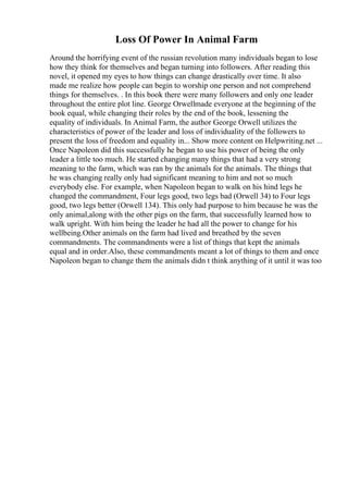 Loss Of Power In Animal Farm
Around the horrifying event of the russian revolution many individuals began to lose
how they think for themselves and began turning into followers. After reading this
novel, it opened my eyes to how things can change drastically over time. It also
made me realize how people can begin to worship one person and not comprehend
things for themselves. . In this book there were many followers and only one leader
throughout the entire plot line. George Orwellmade everyone at the beginning of the
book equal, while changing their roles by the end of the book, lessening the
equality of individuals. In Animal Farm, the author George Orwell utilizes the
characteristics of power of the leader and loss of individuality of the followers to
present the loss of freedom and equality in... Show more content on Helpwriting.net ...
Once Napoleon did this successfully he began to use his power of being the only
leader a little too much. He started changing many things that had a very strong
meaning to the farm, which was ran by the animals for the animals. The things that
he was changing really only had significant meaning to him and not so much
everybody else. For example, when Napoleon began to walk on his hind legs he
changed the commandment, Four legs good, two legs bad (Orwell 34) to Four legs
good, two legs better (Orwell 134). This only had purpose to him because he was the
only animal,along with the other pigs on the farm, that successfully learned how to
walk upright. With him being the leader he had all the power to change for his
wellbeing.Other animals on the farm had lived and breathed by the seven
commandments. The commandments were a list of things that kept the animals
equal and in order.Also, these commandments meant a lot of things to them and once
Napoleon began to change them the animals didn t think anything of it until it was too
 