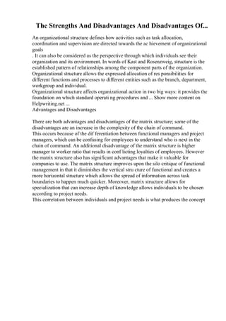 The Strengths And Disadvantages And Disadvantages Of...
An organizational structure defines how activities such as task allocation,
coordination and supervision are directed towards the ac hievement of organizational
goals
. It can also be considered as the perspective through which individuals see their
organization and its environment. In words of Kast and Rosenzweig, structure is the
established pattern of relationships among the component parts of the organization.
Organizational structure allows the expressed allocation of res ponsibilities for
different functions and processes to different entities such as the branch, department,
workgroup and individual.
Organizational structure affects organizational action in two big ways: it provides the
foundation on which standard operati ng procedures and ... Show more content on
Helpwriting.net ...
Advantages and Disadvantages
There are both advantages and disadvantages of the matrix structure; some of the
disadvantages are an increase in the complexity of the chain of command.
This occurs because of the dif ferentiation between functional managers and project
managers, which can be confusing for employees to understand who is next in the
chain of command. An additional disadvantage of the matrix structure is higher
manager to worker ratio that results in conf licting loyalties of employees. However
the matrix structure also has significant advantages that make it valuable for
companies to use. The matrix structure improves upon the silo critique of functional
management in that it diminishes the vertical stru cture of functional and creates a
more horizontal structure which allows the spread of information across task
boundaries to happen much quicker. Moreover, matrix structure allows for
specialization that can increase depth of knowledge allows individuals to be chosen
according to project needs.
This correlation between individuals and project needs is what produces the concept
 