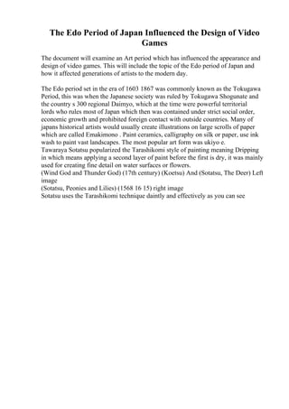 The Edo Period of Japan Influenced the Design of Video
Games
The document will examine an Art period which has influenced the appearance and
design of video games. This will include the topic of the Edo period of Japan and
how it affected generations of artists to the modern day.
The Edo period set in the era of 1603 1867 was commonly known as the Tokugawa
Period, this was when the Japanese society was ruled by Tokugawa Shogunate and
the country s 300 regional Daimyo, which at the time were powerful territorial
lords who rules most of Japan which then was contained under strict social order,
economic growth and prohibited foreign contact with outside countries. Many of
japans historical artists would usually create illustrations on large scrolls of paper
which are called Emakimono . Paint ceramics, calligraphy on silk or paper, use ink
wash to paint vast landscapes. The most popular art form was ukiyo e.
Tawaraya Sotatsu popularized the Tarashikomi style of painting meaning Dripping
in which means applying a second layer of paint before the first is dry, it was mainly
used for creating fine detail on water surfaces or flowers.
(Wind God and Thunder God) (17th century) (Koetsu) And (Sotatsu, The Deer) Left
image
(Sotatsu, Peonies and Lilies) (1568 16 15) right image
Sotatsu uses the Tarashikomi technique daintly and effectively as you can see
 