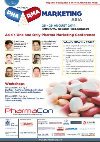 Produced by:
International Marketing
Partner:
Supporting Associations:
www.pharmaconasia.com
26 - 29 AUGUST 2014
PARKROYAL on Beach Road, Singapore
Life
Sciences
IBC
LIFE SCIENCES
ASIA
Media Partners:
26 August 2014 | 9am – 5pm
Big Data – The Potential Worth in Product
Pricing, Patient Support and Education
29 August 2914 | 9am – 5pm
Digital Marketing – The Future of Customer
Centric Marketing
Asia’s One and Only Pharma Marketing Conference
Manoj Saxena
Country Division Head,
Bayer Healthcare
Pharmaceuticals,
Vietnam
Dr. Mahender Nayak
Global Marketing Lead –
Cardiovascular,
Takeda Pharmaceuticals,
Singapore
Brijesh Kapil
Vice President – Health &
Wellness,
Ranbaxy Laboratories
Ltd, India
Andy Prabowo
Digital Marketing Manager,
Merck Group,
Indonesia
Ragnar Gåseby
Executive Director, Leader
Global Multi-Channel
Marketing Center of
Excellence,
Merck Sharp & Dohme,
Norway
Dr. Adidharma Sasanasurya
Head of Product & Promotion,
Global Operation,
Kalbe International,
Indonesia
What’s NEW for 2014?
80% more product, brand and company
marketing case studies
Medical Affairs and Marketing team
collaboration for commercial success
In-depth evaluation on digital marketing
trends
Current updates on pharma marketing
regulations, market opportunities and
access
30% more networking sessions to get to
know industry peers
Tailoring product and marketing mix in
Asia’s unique markets
Workshops
Part of:
Register 3 Delegates & The 4th Attends for FREE!
 