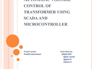 AUTOMATIC VOLTAGE
CONTROL OF
TRANSFORMER USING
SCADA AND
MICROCONTROLLER
Project guide Submitted by
Preethi sukumaran Abijith M.V
Ajesh Jacob
Ajeesh V
Vishnu V
 