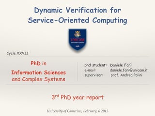 Cycle XXVII
3rd
PhD year report
phd student: Daniele Fanì
e-mail: daniele.fani@unicam.it
supervisor: prof. Andrea Polini
University of Camerino, February, 6 2015
Dynamic Verification for
Service-Oriented Computing
PhD in
Information Sciences
and Complex Systems
 