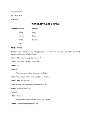 Reniece Williams

Prd. O3 O5O8O9

Mr.Wynne ..

                                Friends, love, and Betrayal
Characters : Latisha              Rebecca

               Tasha              Laron

               Keosha             Stacy

               Kindia             Shantele

               Curtis

Act 1 Scene 1 :
Narrator : Latisha is on the phone talking to Laron, when Tasha texts her. Latisha gets off the phone and
wonders why Laron is at Tasha’s house.

Latisha : What is Laron doing at your house ?

Tasha : I don’t know, I’m about to find out.

Latisha : Ok

Tasha : Yea

        *5 minutes later, Latisha gets a call from Tasha.

Tasha : He came by to get my number and say he likes me.

Latisha : What you told him ?

Tasha : Nothing, just gave him my number and her left.

Latisha : mmhmm .. that’s all ?

Tasha : Yea

Latisha : Ok bye

        *hangs up the phone and calls Keosha and Caramel

Caramel : Child more happened than that.
 