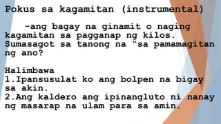 Pokus sa kagamitan (instrumental)
-ang bagay na ginamit o naging
kagamitan sa pagganap ng kilos.
Sumasagot sa tanong na “sa pamamagitan
ng ano?
Halimbawa
1.Ipansusulat ko ang bolpen na bigay
sa akin.
2.Ang kaldero ang ipinangluto ni nanay
ng masarap na ulam para sa amin.
 