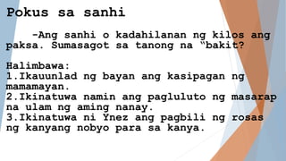 Pokus sa sanhi
-Ang sanhi o kadahilanan ng kilos ang
paksa. Sumasagot sa tanong na “bakit?
Halimbawa:
1.Ikauunlad ng bayan ang kasipagan ng
mamamayan.
2.Ikinatuwa namin ang pagluluto ng masarap
na ulam ng aming nanay.
3.Ikinatuwa ni Ynez ang pagbili ng rosas
ng kanyang nobyo para sa kanya.
 