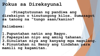 Pokus sa Direksyunal
-Pinagtutuunan ng pandiwa ang
direksiyon o tinutungong kilos. Sumasagot
sa tanong na “tungo saan/kanino?
Halimbawa:
1.Pupuntahan natin ang Bagyo.
2.Papasyalan niyo ang aming tahanan.
3.Sinulatan niya ang kanyang mga magulang.
4.Pinuntahan ni Henry ang tindahan para
mamili ng kagamitan.
 