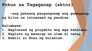 Pokus sa Tagaganap (aktor)
-ang paksang pangungusap ang gumaganap
ng kilos na isinasaad ng pandiwa
Halimbawa:
1. Naglunsad ng proyekto ang mga kabataan.
2. Nagluto ng masarap na ulam si nanay.
3. Bumili si Rosa ng bulaklak.
 