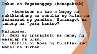 Pokus sa Tagatanggap (benepaktib)
-tumutuon sa tao o bagay na
nakikinabang sa resulta ng kilos na
isinasaad ng pandiwa. Sumasagot sa
tanong na “para kanino?
Halimbawa:
1. Kami ay ipinagluto ni nanay ng
masarap na ulam.
2. Ibinili ni Rosa ng bulaklak ang
Mahal na Birhen
 